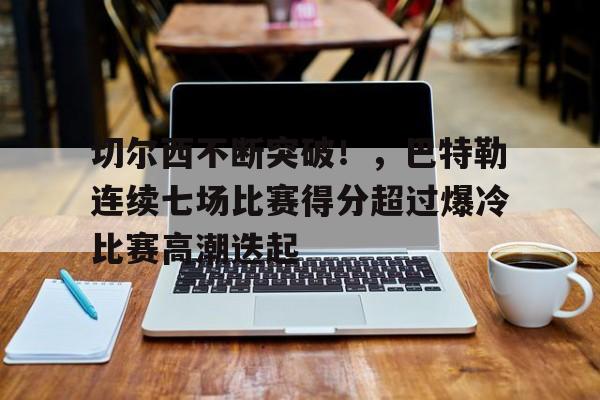 关于切尔西不断突破！，巴特勒连续七场比赛得分超过爆冷比赛高潮迭起的信息-开云
