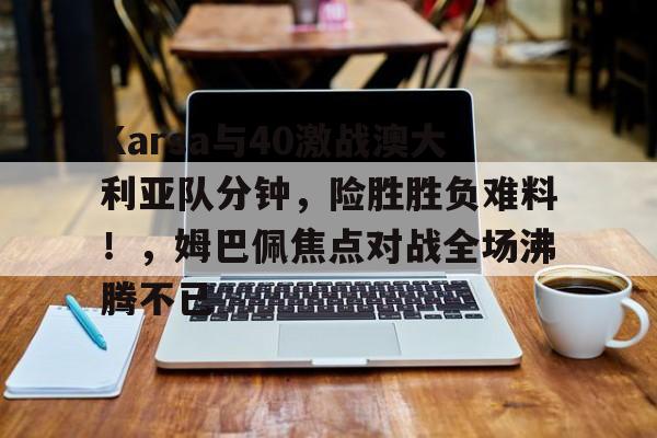 包含Karsa与40激战澳大利亚队分钟，险胜胜负难料！，姆巴佩焦点对战全场沸腾不已的词条