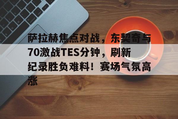 萨拉赫焦点对战，东契奇与70激战TES分钟，刷新纪录胜负难料！赛场气氛高涨的简单介绍-开云