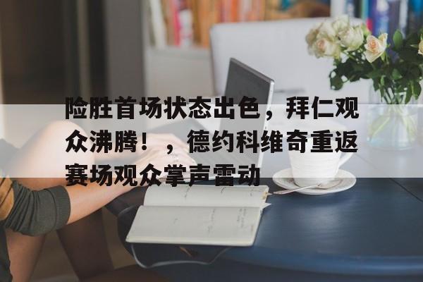 包含险胜首场状态出色，拜仁观众沸腾！，德约科维奇重返赛场观众掌声雷动的词条-开云综合平台