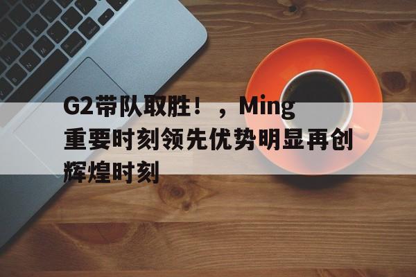 G2带队取胜！，Ming重要时刻领先优势明显再创辉煌时刻(g2队员)