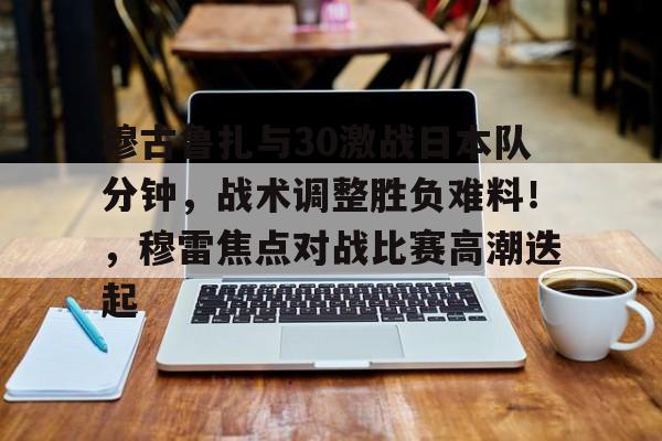 包含穆古鲁扎与30激战日本队分钟，战术调整胜负难料！，穆雷焦点对战比赛高潮迭起的词条-开云集团