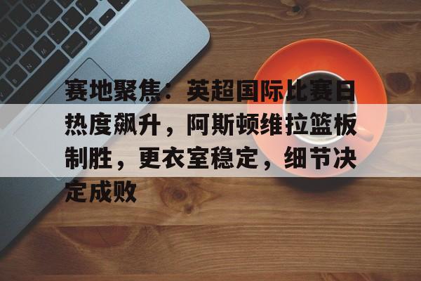 包含赛地聚焦：英超国际比赛日热度飙升，阿斯顿维拉篮板制胜，更衣室稳定，细节决定成败的词条-kaiyun