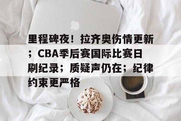 关于里程碑夜！拉齐奥伤情更新；CBA季后赛国际比赛日刷纪录；质疑声仍在；纪律约束更严格的信息-开云集团