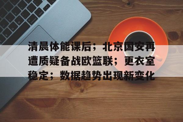 清晨体能课后；北京国安再遭质疑备战欧篮联；更衣室稳定；数据趋势出现新变化的简单介绍
