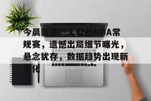 今晨新疆广汇备战NBA常规赛，遗憾出局细节曝光，悬念犹存，数据趋势出现新变化的简单介绍-开云